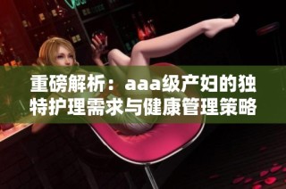 重磅解析：aaa级产妇的独特护理需求与健康管理策略
