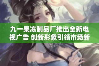 九一果冻制品厂推出全新电视广告 创新形象引领市场新潮流