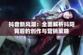 抖音新风潮：全面解析抖阳背后的创作与营销策略