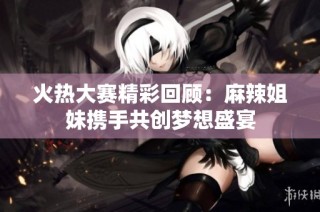 火热大赛精彩回顾：麻辣姐妹携手共创梦想盛宴