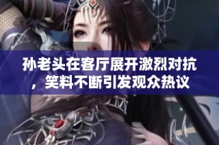 孙老头在客厅展开激烈对抗，笑料不断引发观众热议