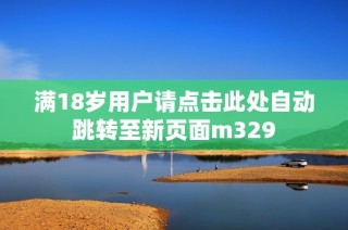 满18岁用户请点击此处自动跳转至新页面m329