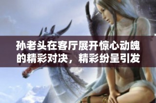 孙老头在客厅展开惊心动魄的精彩对决，精彩纷呈引发热议