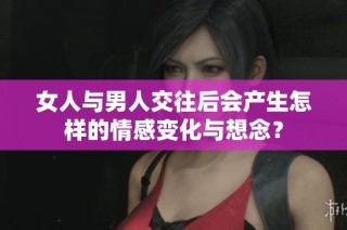 女人与男人交往后会产生怎样的情感变化与想念？