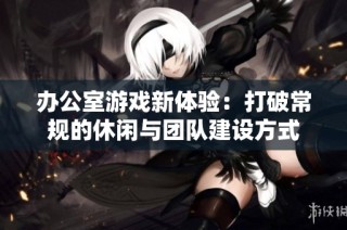 办公室游戏新体验：打破常规的休闲与团队建设方式