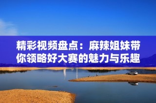 精彩视频盘点：麻辣姐妹带你领略好大赛的魅力与乐趣