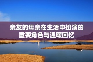 亲友的母亲在生活中扮演的重要角色与温暖回忆
