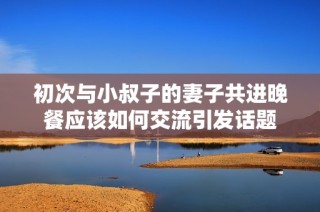 初次与小叔子的妻子共进晚餐应该如何交流引发话题