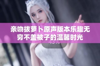 亲吻拔萝卜原声版本乐趣无穷不盖被子的温馨时光
