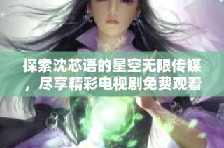 探索沈芯语的星空无限传媒，尽享精彩电视剧免费观看体验