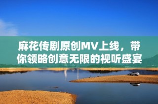 麻花传剧原创MV上线，带你领略创意无限的视听盛宴