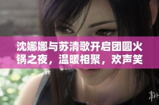 沈娜娜与苏清歌开启团圆火锅之夜，温暖相聚，欢声笑语不断
