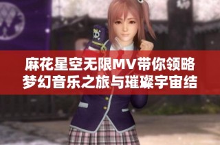 麻花星空无限MV带你领略梦幻音乐之旅与璀璨宇宙结合