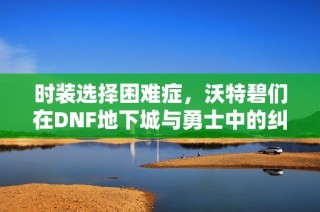 时装选择困难症，沃特碧们在DNF地下城与勇士中的纠结与探索