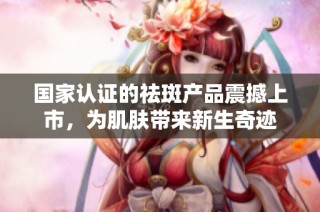 国家认证的祛斑产品震撼上市，为肌肤带来新生奇迹