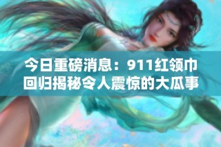 今日重磅消息：911红领巾回归揭秘令人震惊的大瓜事件