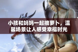 小孩和妈妈一起摘萝卜，温馨场景让人感受幸福时光