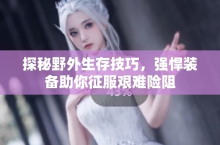 探秘野外生存技巧，强悍装备助你征服艰难险阻