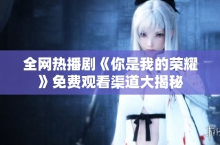 全网热播剧《你是我的荣耀》免费观看渠道大揭秘