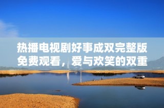 热播电视剧好事成双完整版免费观看，爱与欢笑的双重盛宴