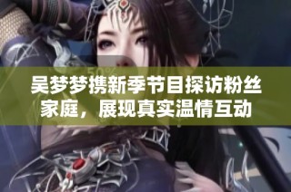 吴梦梦携新季节目探访粉丝家庭，展现真实温情互动