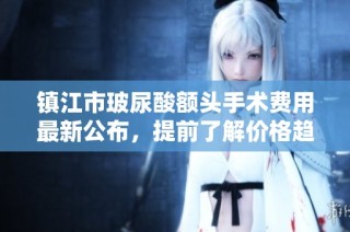 镇江市玻尿酸额头手术费用最新公布，提前了解价格趋势