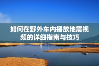 如何在野外车内播放地震视频的详细指南与技巧