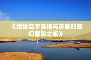 《绝世高手陈扬与苏晴的奇幻冒险之旅》