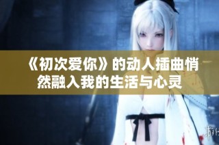 《初次爱你》的动人插曲悄然融入我的生活与心灵