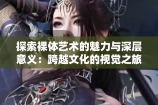 探索裸体艺术的魅力与深层意义：跨越文化的视觉之旅