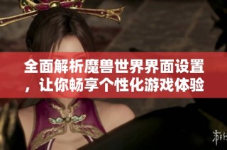 全面解析魔兽世界界面设置，让你畅享个性化游戏体验