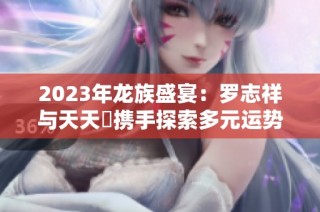 2023年龙族盛宴：罗志祥与天天奭携手探索多元运势