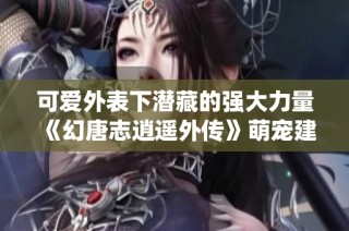 可爱外表下潜藏的强大力量《幻唐志逍遥外传》萌宠建木仙揭秘