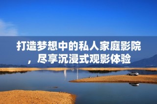 打造梦想中的私人家庭影院，尽享沉浸式观影体验