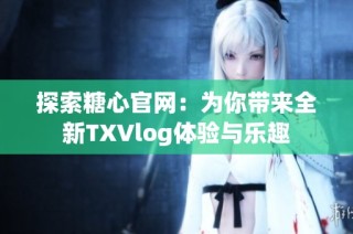 探索糖心官网：为你带来全新TXVlog体验与乐趣