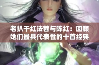 老扒干红法蓉与陈红：回顾她们最具代表性的十首经典歌曲