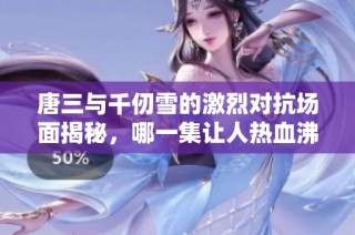 唐三与千仞雪的激烈对抗场面揭秘，哪一集让人热血沸腾