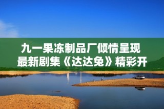 九一果冻制品厂倾情呈现 最新剧集《达达兔》精彩开播