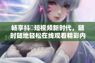 畅享抖抈短视频新时代，随时随地轻松在线观看精彩内容