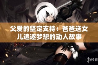 父爱的坚定支持：爸爸送女儿追逐梦想的动人故事