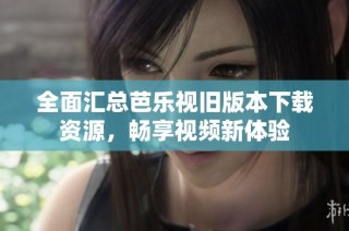 全面汇总芭乐视旧版本下载资源，畅享视频新体验