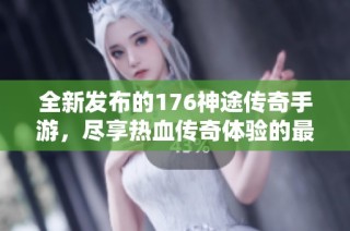 全新发布的176神途传奇手游，尽享热血传奇体验的最佳平台