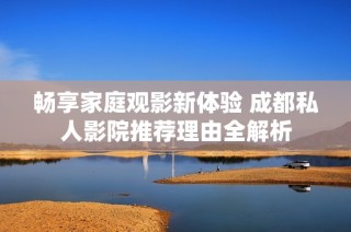 畅享家庭观影新体验 成都私人影院推荐理由全解析