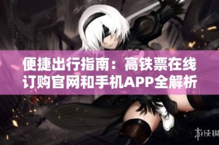 便捷出行指南：高铁票在线订购官网和手机APP全解析