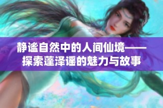 静谧自然中的人间仙境——探索蓬泽谣的魅力与故事
