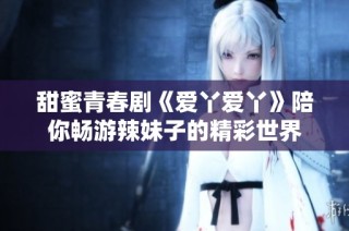 甜蜜青春剧《爱丫爱丫》陪你畅游辣妹子的精彩世界