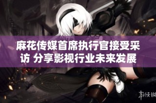 麻花传媒首席执行官接受采访 分享影视行业未来发展趋势