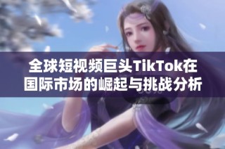 全球短视频巨头TikTok在国际市场的崛起与挑战分析