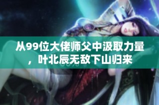 从99位大佬师父中汲取力量，叶北辰无敌下山归来