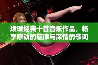 瑷瑷经典十首音乐作品，畅享感动的旋律与深情的歌词